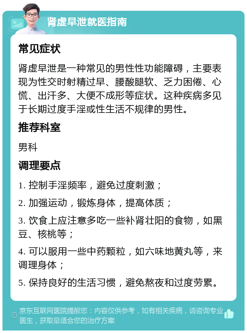 肾虚早泄就医指南 常见症状 肾虚早泄是一种常见的男性性功能障碍，主要表现为性交时射精过早、腰酸腿软、乏力困倦、心慌、出汗多、大便不成形等症状。这种疾病多见于长期过度手淫或性生活不规律的男性。 推荐科室 男科 调理要点 1. 控制手淫频率，避免过度刺激； 2. 加强运动，锻炼身体，提高体质； 3. 饮食上应注意多吃一些补肾壮阳的食物，如黑豆、核桃等； 4. 可以服用一些中药颗粒，如六味地黄丸等，来调理身体； 5. 保持良好的生活习惯，避免熬夜和过度劳累。