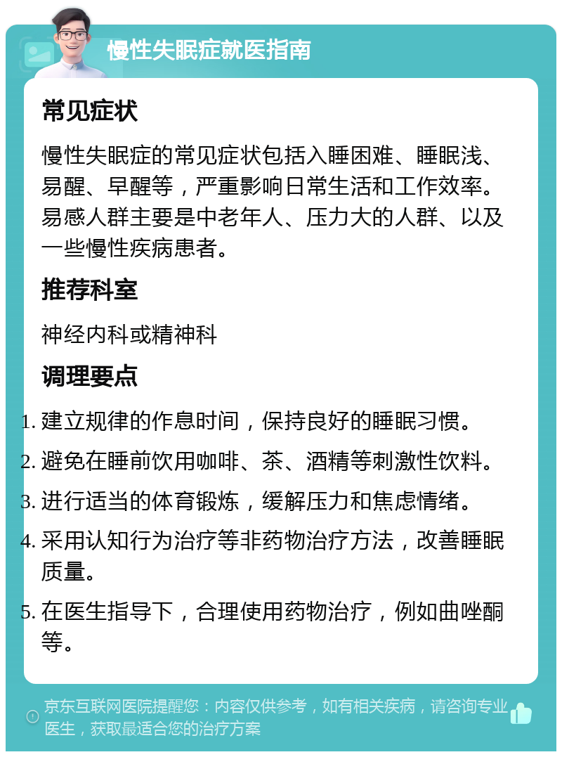 慢性失眠症就医指南 常见症状 慢性失眠症的常见症状包括入睡困难、睡眠浅、易醒、早醒等，严重影响日常生活和工作效率。易感人群主要是中老年人、压力大的人群、以及一些慢性疾病患者。 推荐科室 神经内科或精神科 调理要点 建立规律的作息时间，保持良好的睡眠习惯。 避免在睡前饮用咖啡、茶、酒精等刺激性饮料。 进行适当的体育锻炼，缓解压力和焦虑情绪。 采用认知行为治疗等非药物治疗方法，改善睡眠质量。 在医生指导下，合理使用药物治疗，例如曲唑酮等。