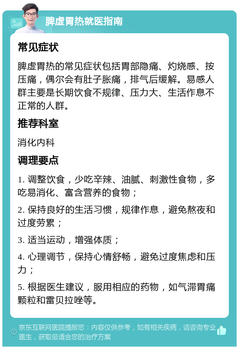 脾虚胃热就医指南 常见症状 脾虚胃热的常见症状包括胃部隐痛、灼烧感、按压痛，偶尔会有肚子胀痛，排气后缓解。易感人群主要是长期饮食不规律、压力大、生活作息不正常的人群。 推荐科室 消化内科 调理要点 1. 调整饮食，少吃辛辣、油腻、刺激性食物，多吃易消化、富含营养的食物； 2. 保持良好的生活习惯，规律作息，避免熬夜和过度劳累； 3. 适当运动，增强体质； 4. 心理调节，保持心情舒畅，避免过度焦虑和压力； 5. 根据医生建议，服用相应的药物，如气滞胃痛颗粒和雷贝拉唑等。