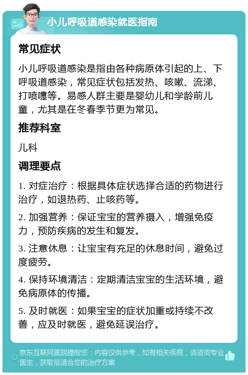 小儿呼吸道感染就医指南 常见症状 小儿呼吸道感染是指由各种病原体引起的上、下呼吸道感染，常见症状包括发热、咳嗽、流涕、打喷嚏等。易感人群主要是婴幼儿和学龄前儿童，尤其是在冬春季节更为常见。 推荐科室 儿科 调理要点 1. 对症治疗：根据具体症状选择合适的药物进行治疗，如退热药、止咳药等。 2. 加强营养：保证宝宝的营养摄入，增强免疫力，预防疾病的发生和复发。 3. 注意休息：让宝宝有充足的休息时间，避免过度疲劳。 4. 保持环境清洁：定期清洁宝宝的生活环境，避免病原体的传播。 5. 及时就医：如果宝宝的症状加重或持续不改善，应及时就医，避免延误治疗。