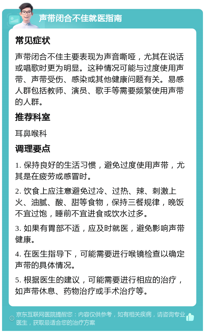 声带闭合不佳就医指南 常见症状 声带闭合不佳主要表现为声音嘶哑，尤其在说话或唱歌时更为明显。这种情况可能与过度使用声带、声带受伤、感染或其他健康问题有关。易感人群包括教师、演员、歌手等需要频繁使用声带的人群。 推荐科室 耳鼻喉科 调理要点 1. 保持良好的生活习惯，避免过度使用声带，尤其是在疲劳或感冒时。 2. 饮食上应注意避免过冷、过热、辣、刺激上火、油腻、酸、甜等食物，保持三餐规律，晚饭不宜过饱，睡前不宜进食或饮水过多。 3. 如果有胃部不适，应及时就医，避免影响声带健康。 4. 在医生指导下，可能需要进行喉镜检查以确定声带的具体情况。 5. 根据医生的建议，可能需要进行相应的治疗，如声带休息、药物治疗或手术治疗等。