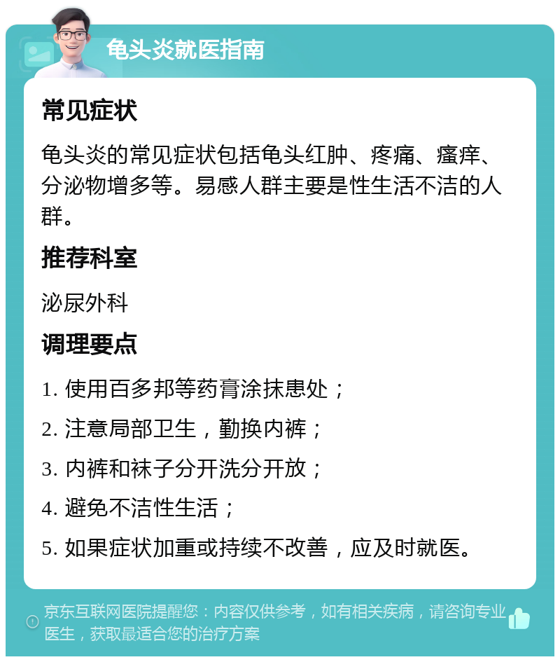 龟头炎就医指南 常见症状 龟头炎的常见症状包括龟头红肿、疼痛、瘙痒、分泌物增多等。易感人群主要是性生活不洁的人群。 推荐科室 泌尿外科 调理要点 1. 使用百多邦等药膏涂抹患处； 2. 注意局部卫生，勤换内裤； 3. 内裤和袜子分开洗分开放； 4. 避免不洁性生活； 5. 如果症状加重或持续不改善，应及时就医。