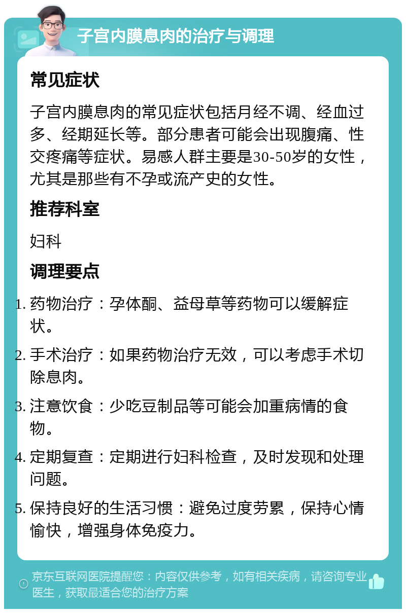 子宫内膜息肉的治疗与调理 常见症状 子宫内膜息肉的常见症状包括月经不调、经血过多、经期延长等。部分患者可能会出现腹痛、性交疼痛等症状。易感人群主要是30-50岁的女性，尤其是那些有不孕或流产史的女性。 推荐科室 妇科 调理要点 药物治疗：孕体酮、益母草等药物可以缓解症状。 手术治疗：如果药物治疗无效，可以考虑手术切除息肉。 注意饮食：少吃豆制品等可能会加重病情的食物。 定期复查：定期进行妇科检查，及时发现和处理问题。 保持良好的生活习惯：避免过度劳累，保持心情愉快，增强身体免疫力。