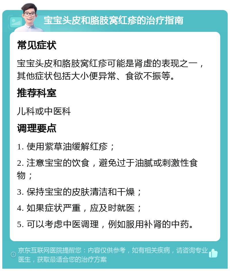 宝宝头皮和胳肢窝红疹的治疗指南 常见症状 宝宝头皮和胳肢窝红疹可能是肾虚的表现之一，其他症状包括大小便异常、食欲不振等。 推荐科室 儿科或中医科 调理要点 1. 使用紫草油缓解红疹； 2. 注意宝宝的饮食，避免过于油腻或刺激性食物； 3. 保持宝宝的皮肤清洁和干燥； 4. 如果症状严重，应及时就医； 5. 可以考虑中医调理，例如服用补肾的中药。