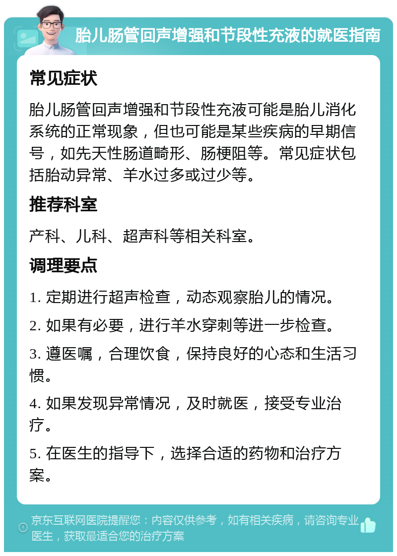 胎儿肠管回声增强和节段性充液的就医指南 常见症状 胎儿肠管回声增强和节段性充液可能是胎儿消化系统的正常现象，但也可能是某些疾病的早期信号，如先天性肠道畸形、肠梗阻等。常见症状包括胎动异常、羊水过多或过少等。 推荐科室 产科、儿科、超声科等相关科室。 调理要点 1. 定期进行超声检查，动态观察胎儿的情况。 2. 如果有必要，进行羊水穿刺等进一步检查。 3. 遵医嘱，合理饮食，保持良好的心态和生活习惯。 4. 如果发现异常情况，及时就医，接受专业治疗。 5. 在医生的指导下，选择合适的药物和治疗方案。