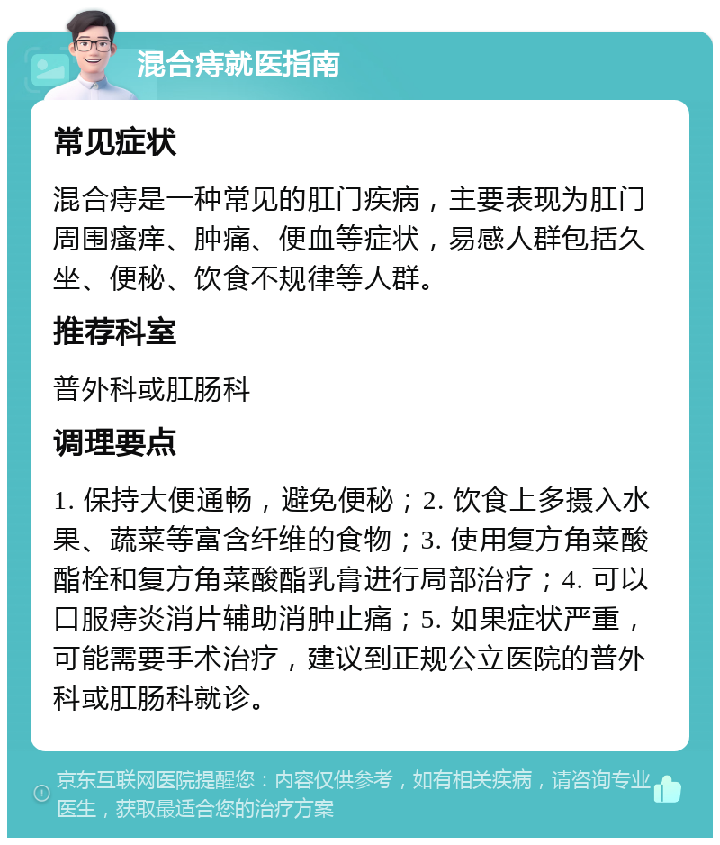 混合痔就医指南 常见症状 混合痔是一种常见的肛门疾病，主要表现为肛门周围瘙痒、肿痛、便血等症状，易感人群包括久坐、便秘、饮食不规律等人群。 推荐科室 普外科或肛肠科 调理要点 1. 保持大便通畅，避免便秘；2. 饮食上多摄入水果、蔬菜等富含纤维的食物；3. 使用复方角菜酸酯栓和复方角菜酸酯乳膏进行局部治疗；4. 可以口服痔炎消片辅助消肿止痛；5. 如果症状严重，可能需要手术治疗，建议到正规公立医院的普外科或肛肠科就诊。