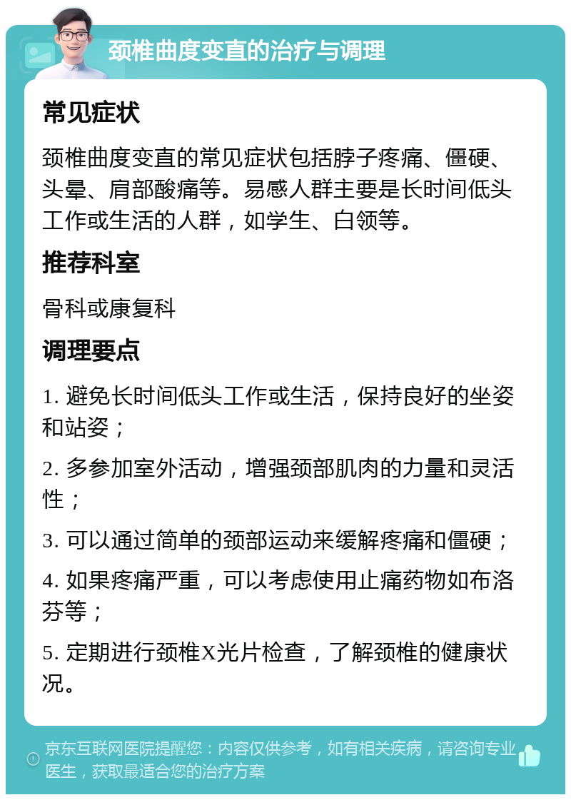 颈椎曲度变直的治疗与调理 常见症状 颈椎曲度变直的常见症状包括脖子疼痛、僵硬、头晕、肩部酸痛等。易感人群主要是长时间低头工作或生活的人群，如学生、白领等。 推荐科室 骨科或康复科 调理要点 1. 避免长时间低头工作或生活，保持良好的坐姿和站姿； 2. 多参加室外活动，增强颈部肌肉的力量和灵活性； 3. 可以通过简单的颈部运动来缓解疼痛和僵硬； 4. 如果疼痛严重，可以考虑使用止痛药物如布洛芬等； 5. 定期进行颈椎X光片检查，了解颈椎的健康状况。