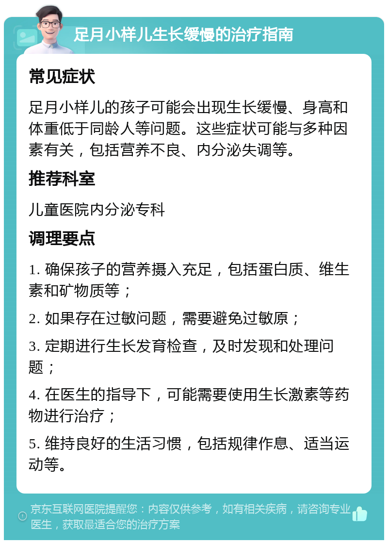 足月小样儿生长缓慢的治疗指南 常见症状 足月小样儿的孩子可能会出现生长缓慢、身高和体重低于同龄人等问题。这些症状可能与多种因素有关，包括营养不良、内分泌失调等。 推荐科室 儿童医院内分泌专科 调理要点 1. 确保孩子的营养摄入充足，包括蛋白质、维生素和矿物质等； 2. 如果存在过敏问题，需要避免过敏原； 3. 定期进行生长发育检查，及时发现和处理问题； 4. 在医生的指导下，可能需要使用生长激素等药物进行治疗； 5. 维持良好的生活习惯，包括规律作息、适当运动等。