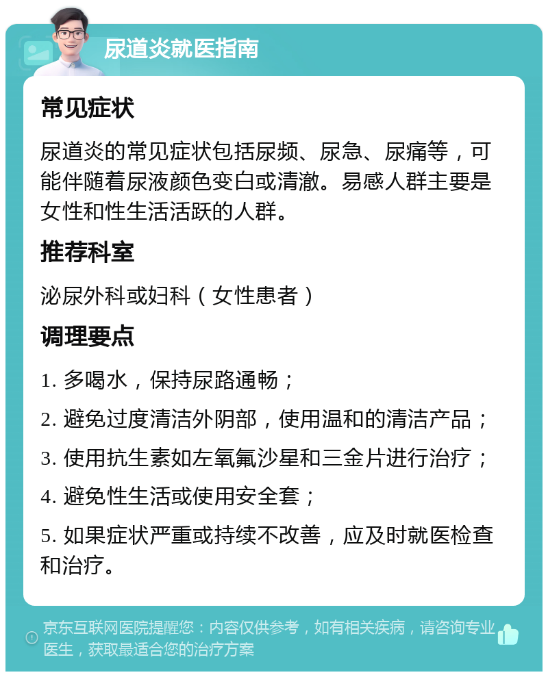 尿道炎就医指南 常见症状 尿道炎的常见症状包括尿频、尿急、尿痛等，可能伴随着尿液颜色变白或清澈。易感人群主要是女性和性生活活跃的人群。 推荐科室 泌尿外科或妇科（女性患者） 调理要点 1. 多喝水，保持尿路通畅； 2. 避免过度清洁外阴部，使用温和的清洁产品； 3. 使用抗生素如左氧氟沙星和三金片进行治疗； 4. 避免性生活或使用安全套； 5. 如果症状严重或持续不改善，应及时就医检查和治疗。