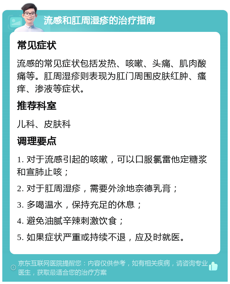 流感和肛周湿疹的治疗指南 常见症状 流感的常见症状包括发热、咳嗽、头痛、肌肉酸痛等。肛周湿疹则表现为肛门周围皮肤红肿、瘙痒、渗液等症状。 推荐科室 儿科、皮肤科 调理要点 1. 对于流感引起的咳嗽，可以口服氯雷他定糖浆和宣肺止咳； 2. 对于肛周湿疹，需要外涂地奈德乳膏； 3. 多喝温水，保持充足的休息； 4. 避免油腻辛辣刺激饮食； 5. 如果症状严重或持续不退，应及时就医。