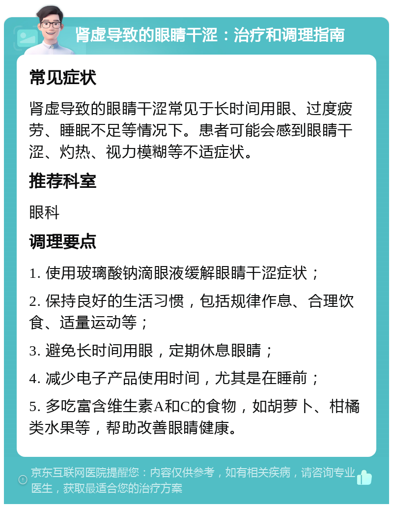 肾虚导致的眼睛干涩：治疗和调理指南 常见症状 肾虚导致的眼睛干涩常见于长时间用眼、过度疲劳、睡眠不足等情况下。患者可能会感到眼睛干涩、灼热、视力模糊等不适症状。 推荐科室 眼科 调理要点 1. 使用玻璃酸钠滴眼液缓解眼睛干涩症状； 2. 保持良好的生活习惯，包括规律作息、合理饮食、适量运动等； 3. 避免长时间用眼，定期休息眼睛； 4. 减少电子产品使用时间，尤其是在睡前； 5. 多吃富含维生素A和C的食物，如胡萝卜、柑橘类水果等，帮助改善眼睛健康。