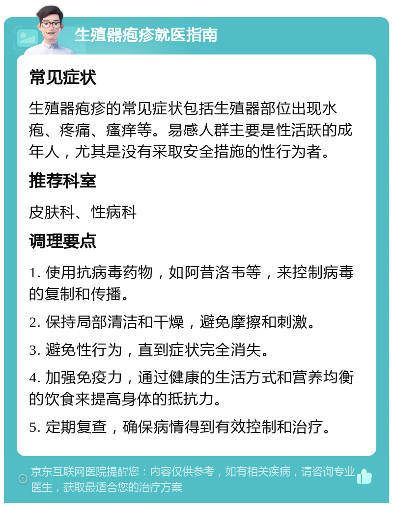 生殖器疱疹就医指南 常见症状 生殖器疱疹的常见症状包括生殖器部位出现水疱、疼痛、瘙痒等。易感人群主要是性活跃的成年人，尤其是没有采取安全措施的性行为者。 推荐科室 皮肤科、性病科 调理要点 1. 使用抗病毒药物，如阿昔洛韦等，来控制病毒的复制和传播。 2. 保持局部清洁和干燥，避免摩擦和刺激。 3. 避免性行为，直到症状完全消失。 4. 加强免疫力，通过健康的生活方式和营养均衡的饮食来提高身体的抵抗力。 5. 定期复查，确保病情得到有效控制和治疗。