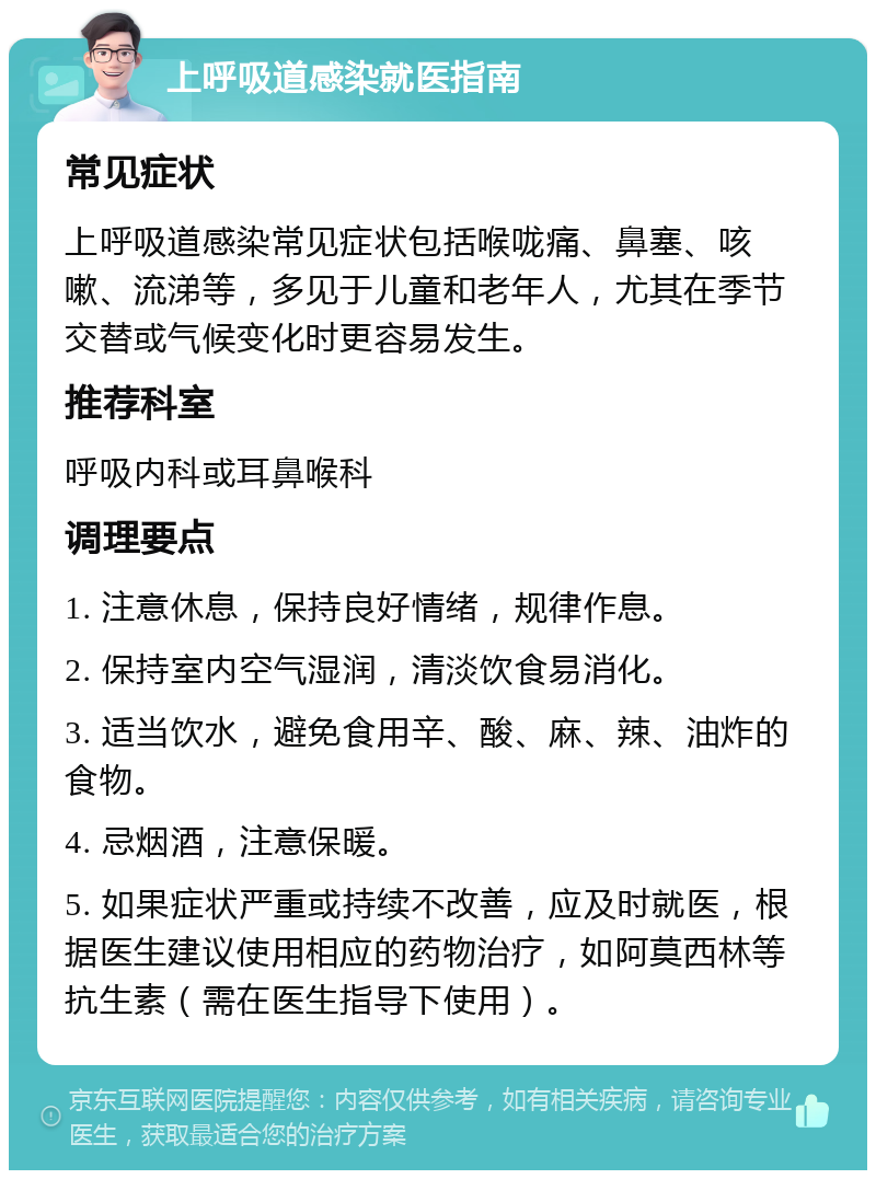 上呼吸道感染就医指南 常见症状 上呼吸道感染常见症状包括喉咙痛、鼻塞、咳嗽、流涕等，多见于儿童和老年人，尤其在季节交替或气候变化时更容易发生。 推荐科室 呼吸内科或耳鼻喉科 调理要点 1. 注意休息，保持良好情绪，规律作息。 2. 保持室内空气湿润，清淡饮食易消化。 3. 适当饮水，避免食用辛、酸、麻、辣、油炸的食物。 4. 忌烟酒，注意保暖。 5. 如果症状严重或持续不改善，应及时就医，根据医生建议使用相应的药物治疗，如阿莫西林等抗生素（需在医生指导下使用）。