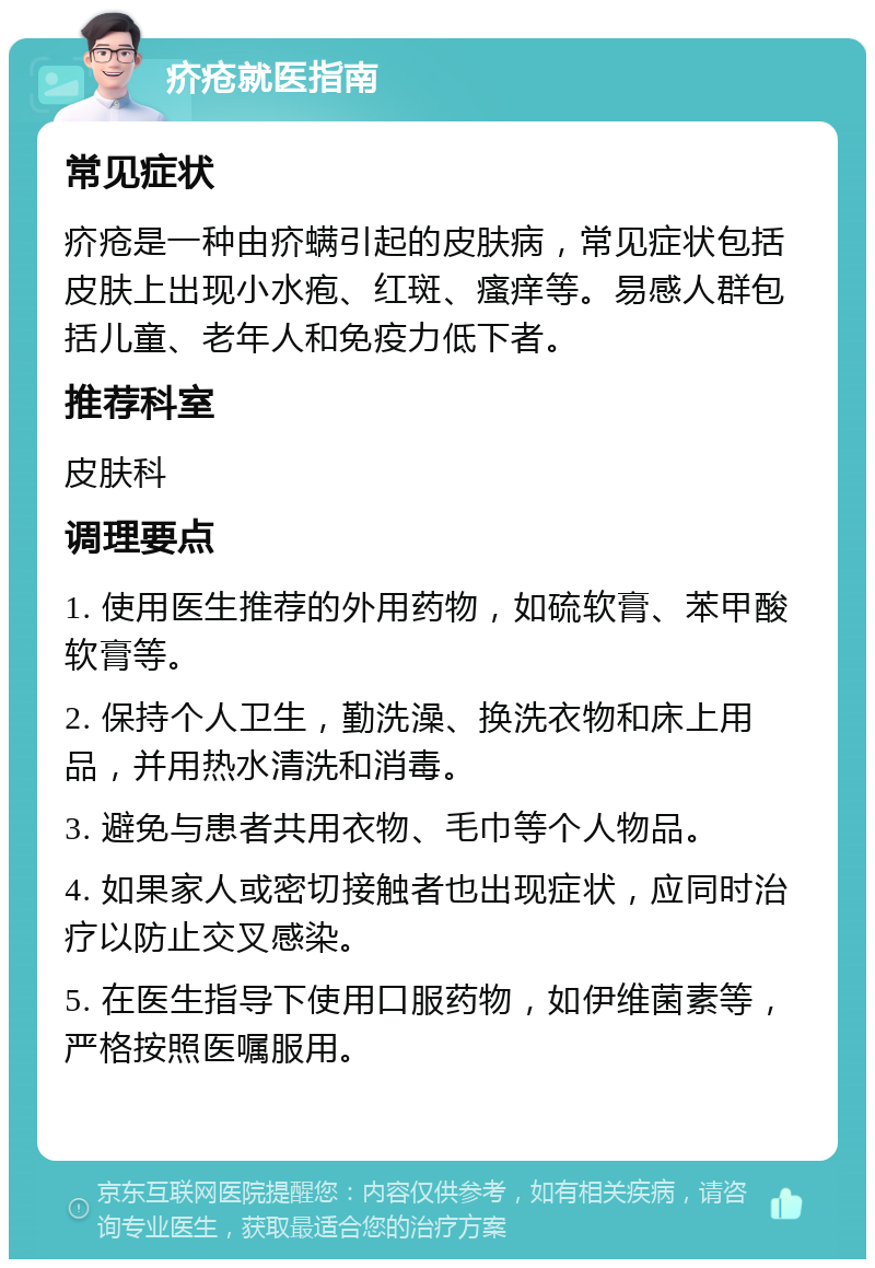 疥疮就医指南 常见症状 疥疮是一种由疥螨引起的皮肤病，常见症状包括皮肤上出现小水疱、红斑、瘙痒等。易感人群包括儿童、老年人和免疫力低下者。 推荐科室 皮肤科 调理要点 1. 使用医生推荐的外用药物，如硫软膏、苯甲酸软膏等。 2. 保持个人卫生，勤洗澡、换洗衣物和床上用品，并用热水清洗和消毒。 3. 避免与患者共用衣物、毛巾等个人物品。 4. 如果家人或密切接触者也出现症状，应同时治疗以防止交叉感染。 5. 在医生指导下使用口服药物，如伊维菌素等，严格按照医嘱服用。