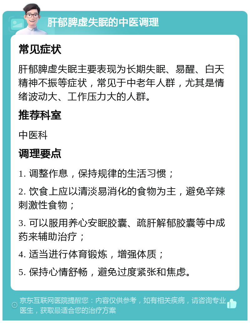 肝郁脾虚失眠的中医调理 常见症状 肝郁脾虚失眠主要表现为长期失眠、易醒、白天精神不振等症状，常见于中老年人群，尤其是情绪波动大、工作压力大的人群。 推荐科室 中医科 调理要点 1. 调整作息，保持规律的生活习惯； 2. 饮食上应以清淡易消化的食物为主，避免辛辣刺激性食物； 3. 可以服用养心安眠胶囊、疏肝解郁胶囊等中成药来辅助治疗； 4. 适当进行体育锻炼，增强体质； 5. 保持心情舒畅，避免过度紧张和焦虑。