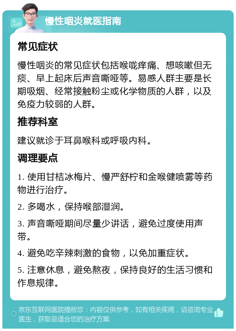 慢性咽炎就医指南 常见症状 慢性咽炎的常见症状包括喉咙痒痛、想咳嗽但无痰、早上起床后声音嘶哑等。易感人群主要是长期吸烟、经常接触粉尘或化学物质的人群，以及免疫力较弱的人群。 推荐科室 建议就诊于耳鼻喉科或呼吸内科。 调理要点 1. 使用甘桔冰梅片、慢严舒柠和金喉健喷雾等药物进行治疗。 2. 多喝水，保持喉部湿润。 3. 声音嘶哑期间尽量少讲话，避免过度使用声带。 4. 避免吃辛辣刺激的食物，以免加重症状。 5. 注意休息，避免熬夜，保持良好的生活习惯和作息规律。