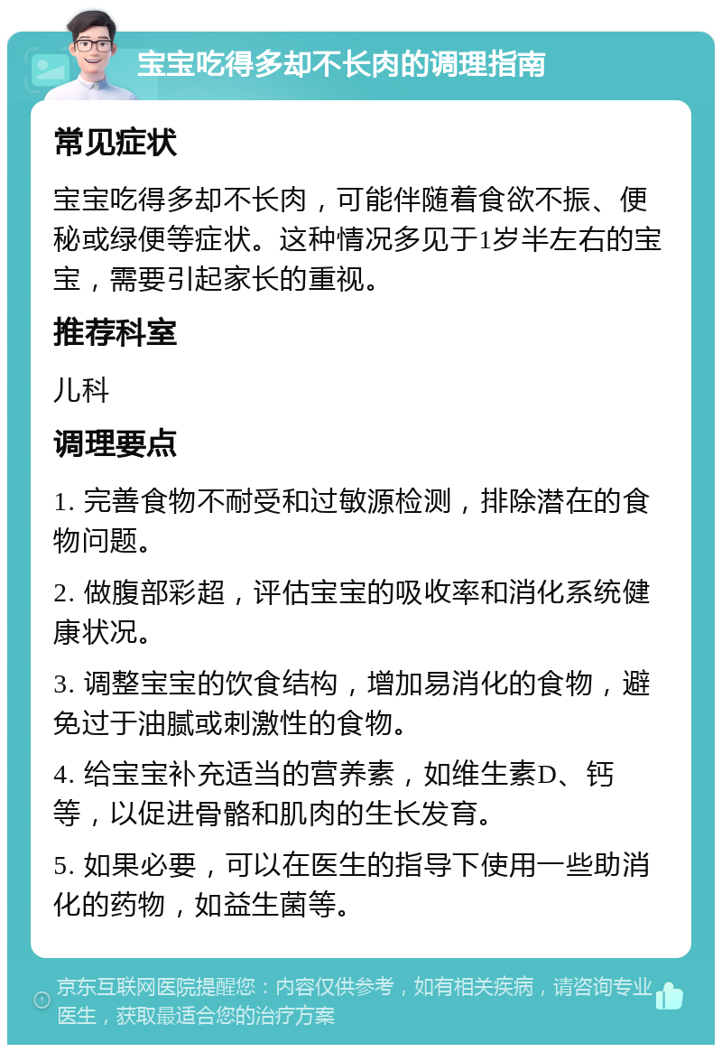 宝宝吃得多却不长肉的调理指南 常见症状 宝宝吃得多却不长肉，可能伴随着食欲不振、便秘或绿便等症状。这种情况多见于1岁半左右的宝宝，需要引起家长的重视。 推荐科室 儿科 调理要点 1. 完善食物不耐受和过敏源检测，排除潜在的食物问题。 2. 做腹部彩超，评估宝宝的吸收率和消化系统健康状况。 3. 调整宝宝的饮食结构，增加易消化的食物，避免过于油腻或刺激性的食物。 4. 给宝宝补充适当的营养素，如维生素D、钙等，以促进骨骼和肌肉的生长发育。 5. 如果必要，可以在医生的指导下使用一些助消化的药物，如益生菌等。