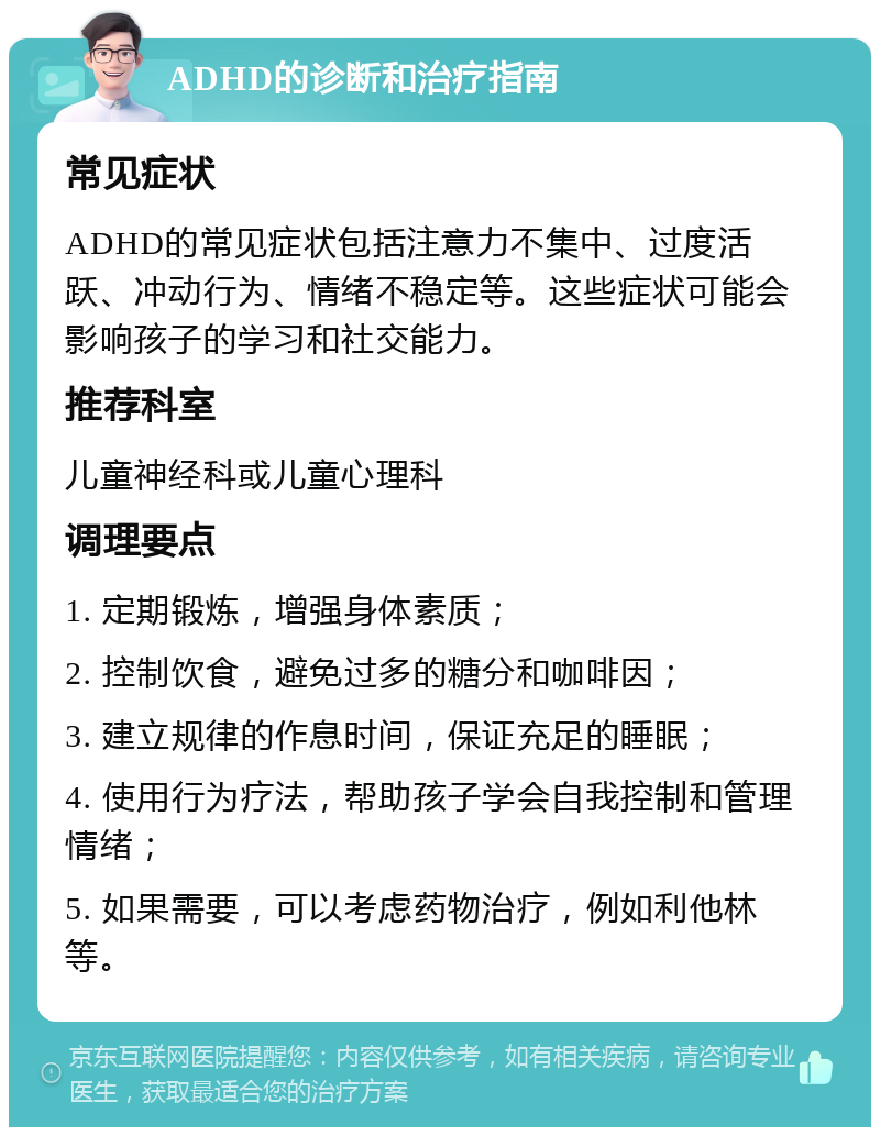 ADHD的诊断和治疗指南 常见症状 ADHD的常见症状包括注意力不集中、过度活跃、冲动行为、情绪不稳定等。这些症状可能会影响孩子的学习和社交能力。 推荐科室 儿童神经科或儿童心理科 调理要点 1. 定期锻炼，增强身体素质； 2. 控制饮食，避免过多的糖分和咖啡因； 3. 建立规律的作息时间，保证充足的睡眠； 4. 使用行为疗法，帮助孩子学会自我控制和管理情绪； 5. 如果需要，可以考虑药物治疗，例如利他林等。