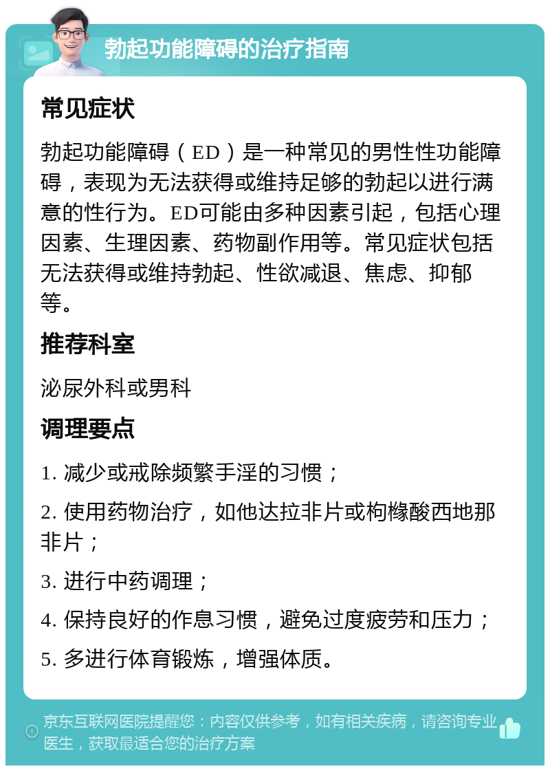 勃起功能障碍的治疗指南 常见症状 勃起功能障碍（ED）是一种常见的男性性功能障碍，表现为无法获得或维持足够的勃起以进行满意的性行为。ED可能由多种因素引起，包括心理因素、生理因素、药物副作用等。常见症状包括无法获得或维持勃起、性欲减退、焦虑、抑郁等。 推荐科室 泌尿外科或男科 调理要点 1. 减少或戒除频繁手淫的习惯； 2. 使用药物治疗，如他达拉非片或枸橼酸西地那非片； 3. 进行中药调理； 4. 保持良好的作息习惯，避免过度疲劳和压力； 5. 多进行体育锻炼，增强体质。