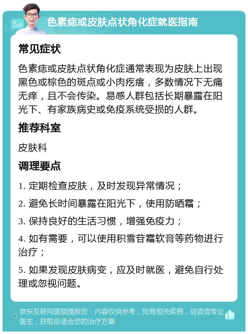 色素痣或皮肤点状角化症就医指南 常见症状 色素痣或皮肤点状角化症通常表现为皮肤上出现黑色或棕色的斑点或小肉疙瘩，多数情况下无痛无痒，且不会传染。易感人群包括长期暴露在阳光下、有家族病史或免疫系统受损的人群。 推荐科室 皮肤科 调理要点 1. 定期检查皮肤，及时发现异常情况； 2. 避免长时间暴露在阳光下，使用防晒霜； 3. 保持良好的生活习惯，增强免疫力； 4. 如有需要，可以使用积雪苷霜软膏等药物进行治疗； 5. 如果发现皮肤病变，应及时就医，避免自行处理或忽视问题。