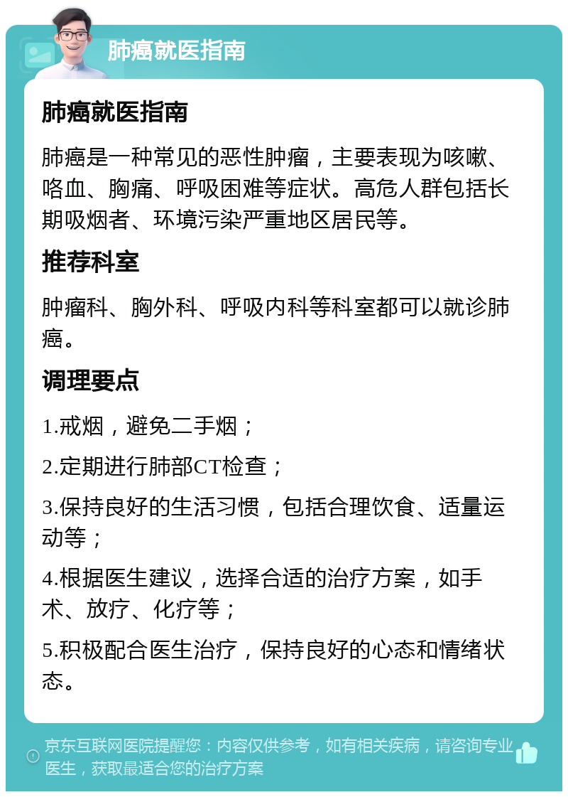 肺癌就医指南 肺癌就医指南 肺癌是一种常见的恶性肿瘤，主要表现为咳嗽、咯血、胸痛、呼吸困难等症状。高危人群包括长期吸烟者、环境污染严重地区居民等。 推荐科室 肿瘤科、胸外科、呼吸内科等科室都可以就诊肺癌。 调理要点 1.戒烟，避免二手烟； 2.定期进行肺部CT检查； 3.保持良好的生活习惯，包括合理饮食、适量运动等； 4.根据医生建议，选择合适的治疗方案，如手术、放疗、化疗等； 5.积极配合医生治疗，保持良好的心态和情绪状态。