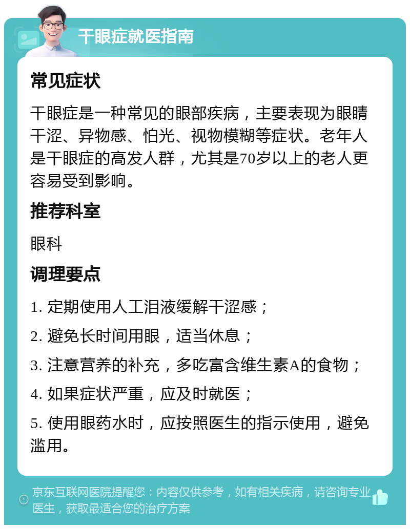 干眼症就医指南 常见症状 干眼症是一种常见的眼部疾病，主要表现为眼睛干涩、异物感、怕光、视物模糊等症状。老年人是干眼症的高发人群，尤其是70岁以上的老人更容易受到影响。 推荐科室 眼科 调理要点 1. 定期使用人工泪液缓解干涩感； 2. 避免长时间用眼，适当休息； 3. 注意营养的补充，多吃富含维生素A的食物； 4. 如果症状严重，应及时就医； 5. 使用眼药水时，应按照医生的指示使用，避免滥用。