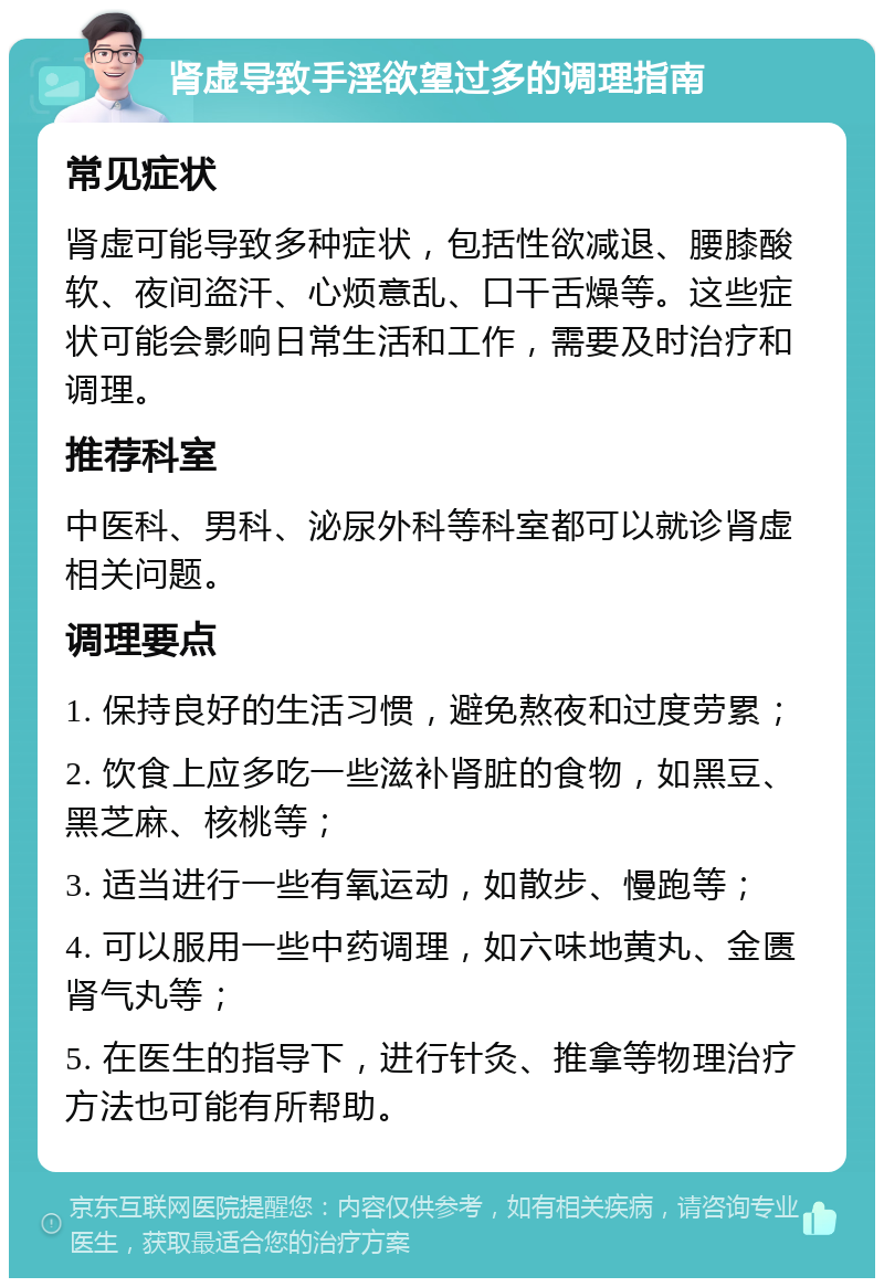 肾虚导致手淫欲望过多的调理指南 常见症状 肾虚可能导致多种症状，包括性欲减退、腰膝酸软、夜间盗汗、心烦意乱、口干舌燥等。这些症状可能会影响日常生活和工作，需要及时治疗和调理。 推荐科室 中医科、男科、泌尿外科等科室都可以就诊肾虚相关问题。 调理要点 1. 保持良好的生活习惯，避免熬夜和过度劳累； 2. 饮食上应多吃一些滋补肾脏的食物，如黑豆、黑芝麻、核桃等； 3. 适当进行一些有氧运动，如散步、慢跑等； 4. 可以服用一些中药调理，如六味地黄丸、金匮肾气丸等； 5. 在医生的指导下，进行针灸、推拿等物理治疗方法也可能有所帮助。