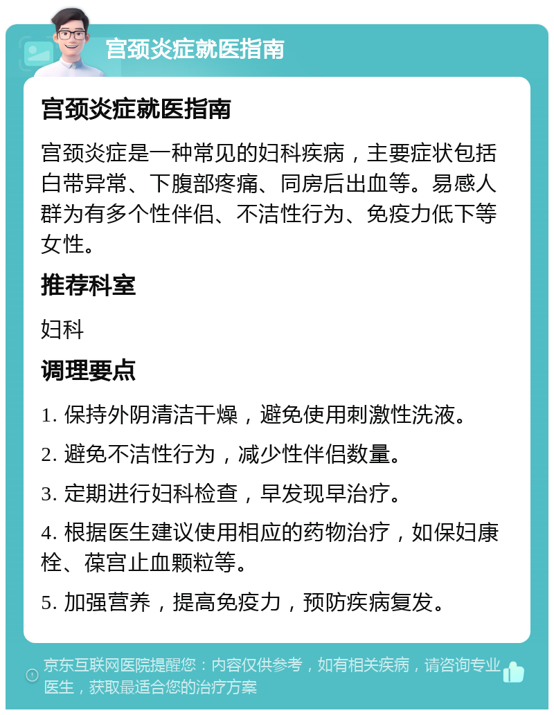 宫颈炎症就医指南 宫颈炎症就医指南 宫颈炎症是一种常见的妇科疾病，主要症状包括白带异常、下腹部疼痛、同房后出血等。易感人群为有多个性伴侣、不洁性行为、免疫力低下等女性。 推荐科室 妇科 调理要点 1. 保持外阴清洁干燥，避免使用刺激性洗液。 2. 避免不洁性行为，减少性伴侣数量。 3. 定期进行妇科检查，早发现早治疗。 4. 根据医生建议使用相应的药物治疗，如保妇康栓、葆宫止血颗粒等。 5. 加强营养，提高免疫力，预防疾病复发。