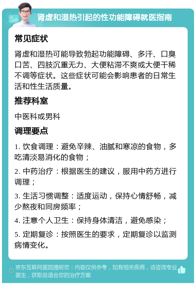 肾虚和湿热引起的性功能障碍就医指南 常见症状 肾虚和湿热可能导致勃起功能障碍、多汗、口臭口苦、四肢沉重无力、大便粘滞不爽或大便干稀不调等症状。这些症状可能会影响患者的日常生活和性生活质量。 推荐科室 中医科或男科 调理要点 1. 饮食调理：避免辛辣、油腻和寒凉的食物，多吃清淡易消化的食物； 2. 中药治疗：根据医生的建议，服用中药方进行调理； 3. 生活习惯调整：适度运动，保持心情舒畅，减少熬夜和同房频率； 4. 注意个人卫生：保持身体清洁，避免感染； 5. 定期复诊：按照医生的要求，定期复诊以监测病情变化。