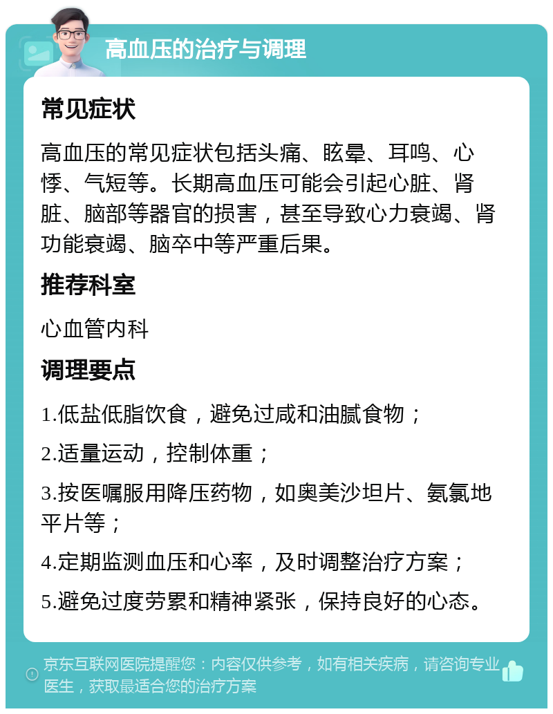 高血压的治疗与调理 常见症状 高血压的常见症状包括头痛、眩晕、耳鸣、心悸、气短等。长期高血压可能会引起心脏、肾脏、脑部等器官的损害，甚至导致心力衰竭、肾功能衰竭、脑卒中等严重后果。 推荐科室 心血管内科 调理要点 1.低盐低脂饮食，避免过咸和油腻食物； 2.适量运动，控制体重； 3.按医嘱服用降压药物，如奥美沙坦片、氨氯地平片等； 4.定期监测血压和心率，及时调整治疗方案； 5.避免过度劳累和精神紧张，保持良好的心态。