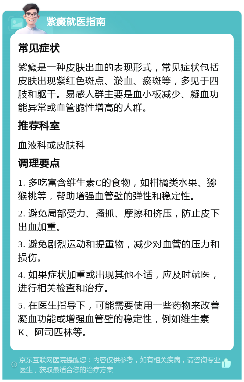 紫癜就医指南 常见症状 紫癜是一种皮肤出血的表现形式，常见症状包括皮肤出现紫红色斑点、淤血、瘀斑等，多见于四肢和躯干。易感人群主要是血小板减少、凝血功能异常或血管脆性增高的人群。 推荐科室 血液科或皮肤科 调理要点 1. 多吃富含维生素C的食物，如柑橘类水果、猕猴桃等，帮助增强血管壁的弹性和稳定性。 2. 避免局部受力、搔抓、摩擦和挤压，防止皮下出血加重。 3. 避免剧烈运动和提重物，减少对血管的压力和损伤。 4. 如果症状加重或出现其他不适，应及时就医，进行相关检查和治疗。 5. 在医生指导下，可能需要使用一些药物来改善凝血功能或增强血管壁的稳定性，例如维生素K、阿司匹林等。