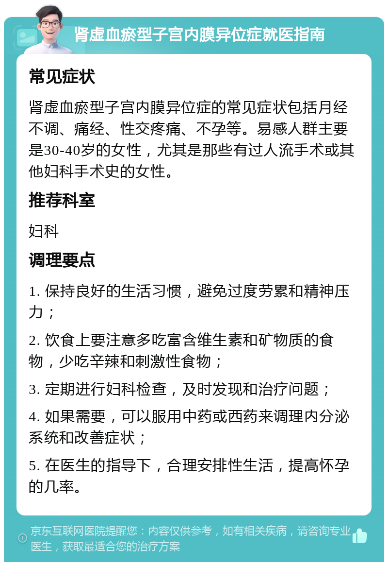 肾虚血瘀型子宫内膜异位症就医指南 常见症状 肾虚血瘀型子宫内膜异位症的常见症状包括月经不调、痛经、性交疼痛、不孕等。易感人群主要是30-40岁的女性，尤其是那些有过人流手术或其他妇科手术史的女性。 推荐科室 妇科 调理要点 1. 保持良好的生活习惯，避免过度劳累和精神压力； 2. 饮食上要注意多吃富含维生素和矿物质的食物，少吃辛辣和刺激性食物； 3. 定期进行妇科检查，及时发现和治疗问题； 4. 如果需要，可以服用中药或西药来调理内分泌系统和改善症状； 5. 在医生的指导下，合理安排性生活，提高怀孕的几率。