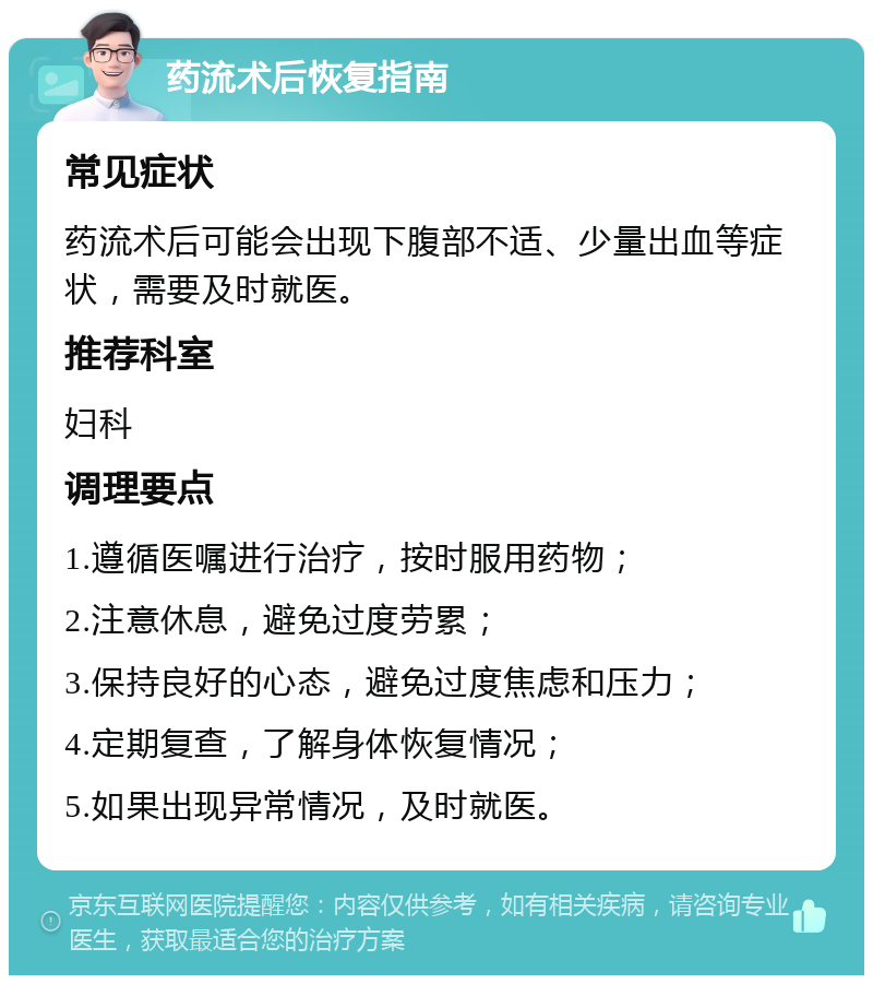 药流术后恢复指南 常见症状 药流术后可能会出现下腹部不适、少量出血等症状，需要及时就医。 推荐科室 妇科 调理要点 1.遵循医嘱进行治疗，按时服用药物； 2.注意休息，避免过度劳累； 3.保持良好的心态，避免过度焦虑和压力； 4.定期复查，了解身体恢复情况； 5.如果出现异常情况，及时就医。