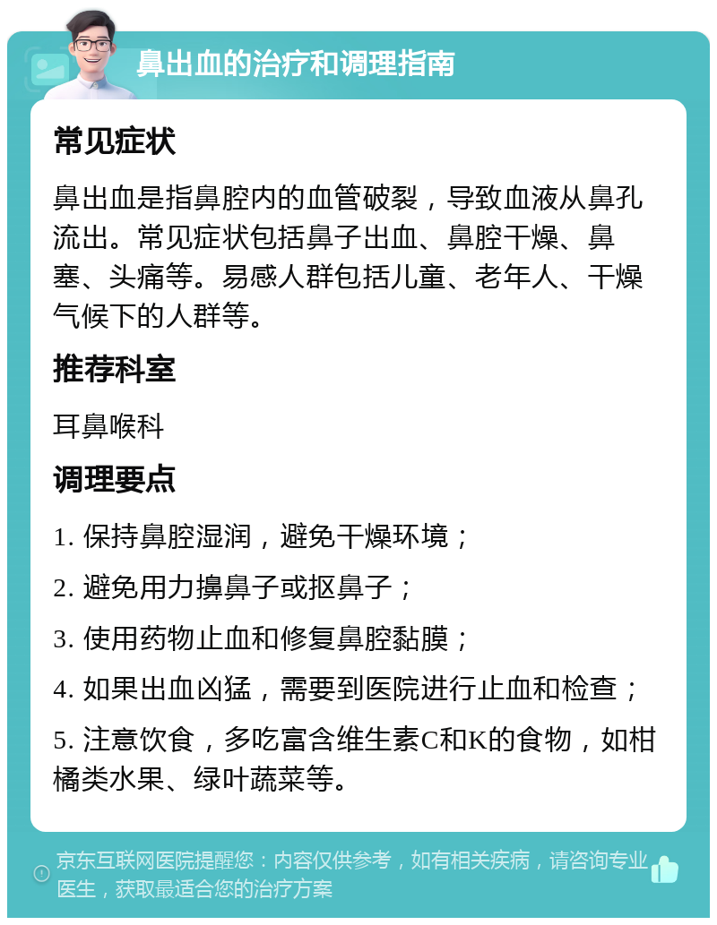 鼻出血的治疗和调理指南 常见症状 鼻出血是指鼻腔内的血管破裂，导致血液从鼻孔流出。常见症状包括鼻子出血、鼻腔干燥、鼻塞、头痛等。易感人群包括儿童、老年人、干燥气候下的人群等。 推荐科室 耳鼻喉科 调理要点 1. 保持鼻腔湿润，避免干燥环境； 2. 避免用力擤鼻子或抠鼻子； 3. 使用药物止血和修复鼻腔黏膜； 4. 如果出血凶猛，需要到医院进行止血和检查； 5. 注意饮食，多吃富含维生素C和K的食物，如柑橘类水果、绿叶蔬菜等。