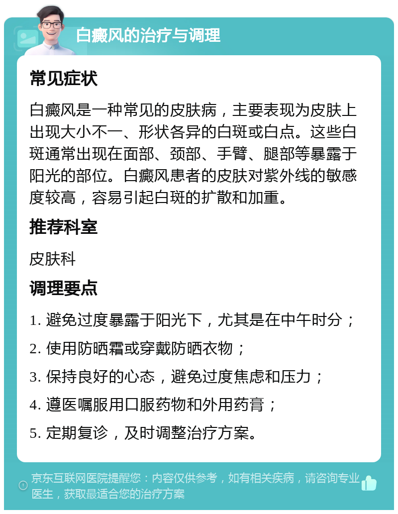 白癜风的治疗与调理 常见症状 白癜风是一种常见的皮肤病，主要表现为皮肤上出现大小不一、形状各异的白斑或白点。这些白斑通常出现在面部、颈部、手臂、腿部等暴露于阳光的部位。白癜风患者的皮肤对紫外线的敏感度较高，容易引起白斑的扩散和加重。 推荐科室 皮肤科 调理要点 1. 避免过度暴露于阳光下，尤其是在中午时分； 2. 使用防晒霜或穿戴防晒衣物； 3. 保持良好的心态，避免过度焦虑和压力； 4. 遵医嘱服用口服药物和外用药膏； 5. 定期复诊，及时调整治疗方案。