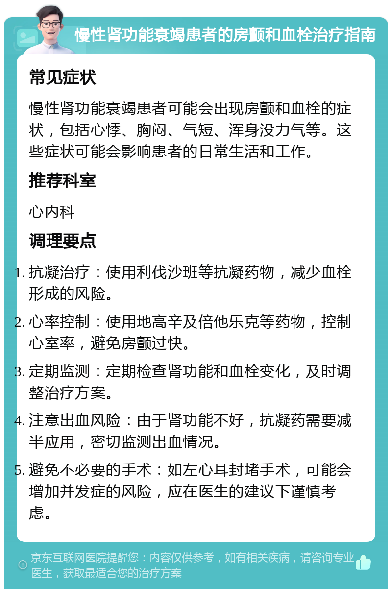 慢性肾功能衰竭患者的房颤和血栓治疗指南 常见症状 慢性肾功能衰竭患者可能会出现房颤和血栓的症状，包括心悸、胸闷、气短、浑身没力气等。这些症状可能会影响患者的日常生活和工作。 推荐科室 心内科 调理要点 抗凝治疗：使用利伐沙班等抗凝药物，减少血栓形成的风险。 心率控制：使用地高辛及倍他乐克等药物，控制心室率，避免房颤过快。 定期监测：定期检查肾功能和血栓变化，及时调整治疗方案。 注意出血风险：由于肾功能不好，抗凝药需要减半应用，密切监测出血情况。 避免不必要的手术：如左心耳封堵手术，可能会增加并发症的风险，应在医生的建议下谨慎考虑。