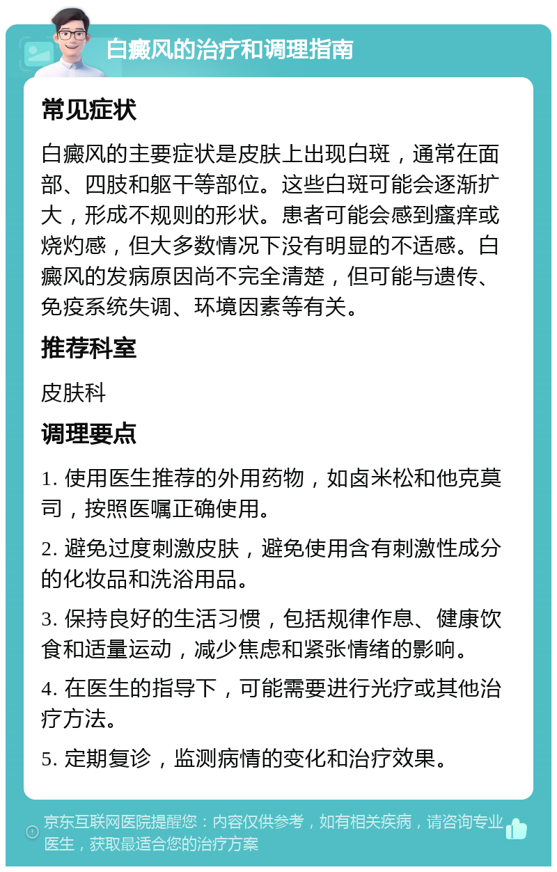 白癜风的治疗和调理指南 常见症状 白癜风的主要症状是皮肤上出现白斑，通常在面部、四肢和躯干等部位。这些白斑可能会逐渐扩大，形成不规则的形状。患者可能会感到瘙痒或烧灼感，但大多数情况下没有明显的不适感。白癜风的发病原因尚不完全清楚，但可能与遗传、免疫系统失调、环境因素等有关。 推荐科室 皮肤科 调理要点 1. 使用医生推荐的外用药物，如卤米松和他克莫司，按照医嘱正确使用。 2. 避免过度刺激皮肤，避免使用含有刺激性成分的化妆品和洗浴用品。 3. 保持良好的生活习惯，包括规律作息、健康饮食和适量运动，减少焦虑和紧张情绪的影响。 4. 在医生的指导下，可能需要进行光疗或其他治疗方法。 5. 定期复诊，监测病情的变化和治疗效果。