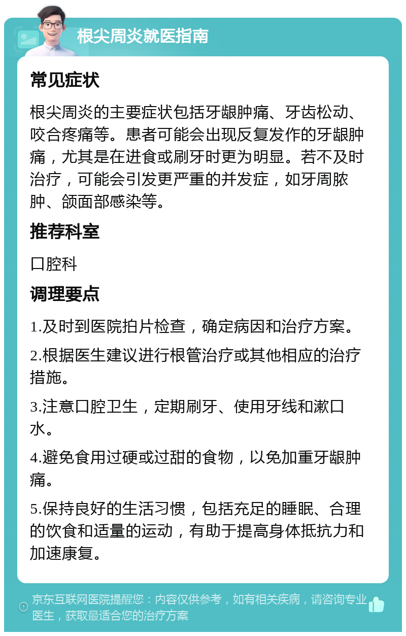 根尖周炎就医指南 常见症状 根尖周炎的主要症状包括牙龈肿痛、牙齿松动、咬合疼痛等。患者可能会出现反复发作的牙龈肿痛，尤其是在进食或刷牙时更为明显。若不及时治疗，可能会引发更严重的并发症，如牙周脓肿、颌面部感染等。 推荐科室 口腔科 调理要点 1.及时到医院拍片检查，确定病因和治疗方案。 2.根据医生建议进行根管治疗或其他相应的治疗措施。 3.注意口腔卫生，定期刷牙、使用牙线和漱口水。 4.避免食用过硬或过甜的食物，以免加重牙龈肿痛。 5.保持良好的生活习惯，包括充足的睡眠、合理的饮食和适量的运动，有助于提高身体抵抗力和加速康复。