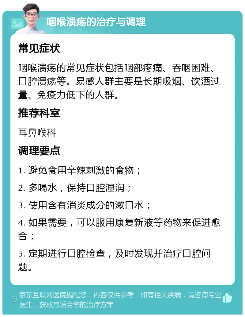 咽喉溃疡的治疗与调理 常见症状 咽喉溃疡的常见症状包括咽部疼痛、吞咽困难、口腔溃疡等。易感人群主要是长期吸烟、饮酒过量、免疫力低下的人群。 推荐科室 耳鼻喉科 调理要点 1. 避免食用辛辣刺激的食物； 2. 多喝水，保持口腔湿润； 3. 使用含有消炎成分的漱口水； 4. 如果需要，可以服用康复新液等药物来促进愈合； 5. 定期进行口腔检查，及时发现并治疗口腔问题。