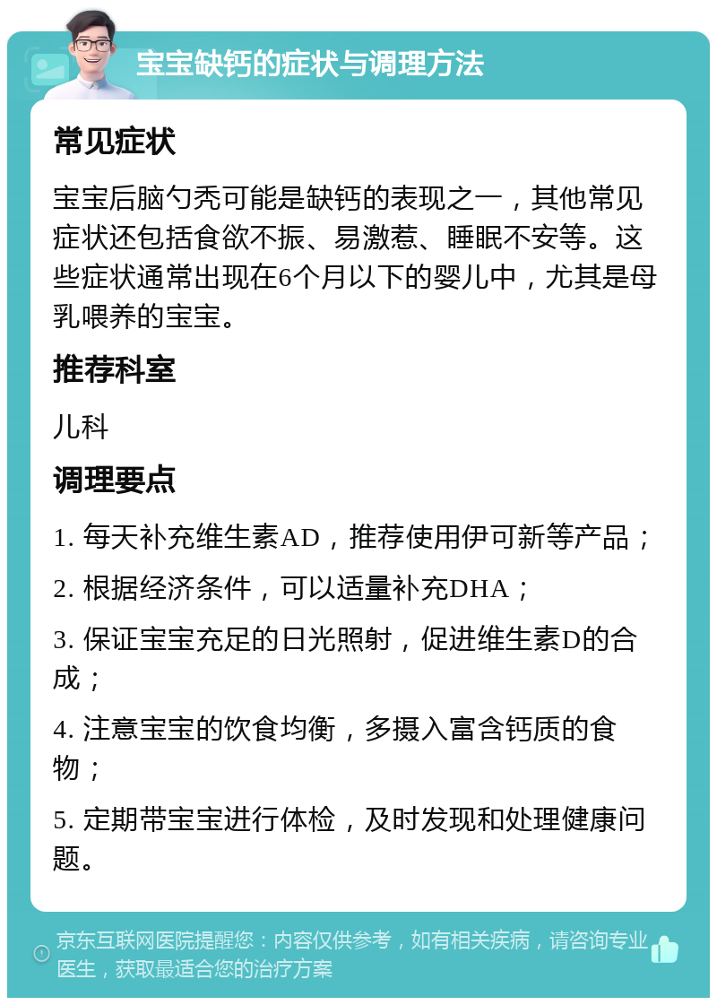 宝宝缺钙的症状与调理方法 常见症状 宝宝后脑勺秃可能是缺钙的表现之一，其他常见症状还包括食欲不振、易激惹、睡眠不安等。这些症状通常出现在6个月以下的婴儿中，尤其是母乳喂养的宝宝。 推荐科室 儿科 调理要点 1. 每天补充维生素AD，推荐使用伊可新等产品； 2. 根据经济条件，可以适量补充DHA； 3. 保证宝宝充足的日光照射，促进维生素D的合成； 4. 注意宝宝的饮食均衡，多摄入富含钙质的食物； 5. 定期带宝宝进行体检，及时发现和处理健康问题。