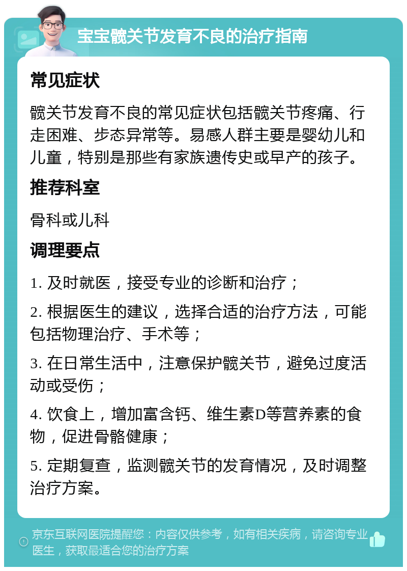 宝宝髋关节发育不良的治疗指南 常见症状 髋关节发育不良的常见症状包括髋关节疼痛、行走困难、步态异常等。易感人群主要是婴幼儿和儿童，特别是那些有家族遗传史或早产的孩子。 推荐科室 骨科或儿科 调理要点 1. 及时就医，接受专业的诊断和治疗； 2. 根据医生的建议，选择合适的治疗方法，可能包括物理治疗、手术等； 3. 在日常生活中，注意保护髋关节，避免过度活动或受伤； 4. 饮食上，增加富含钙、维生素D等营养素的食物，促进骨骼健康； 5. 定期复查，监测髋关节的发育情况，及时调整治疗方案。