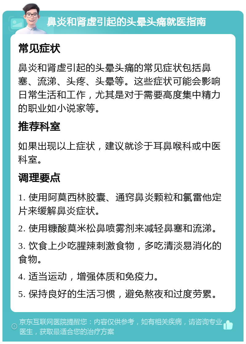 鼻炎和肾虚引起的头晕头痛就医指南 常见症状 鼻炎和肾虚引起的头晕头痛的常见症状包括鼻塞、流涕、头疼、头晕等。这些症状可能会影响日常生活和工作，尤其是对于需要高度集中精力的职业如小说家等。 推荐科室 如果出现以上症状，建议就诊于耳鼻喉科或中医科室。 调理要点 1. 使用阿莫西林胶囊、通窍鼻炎颗粒和氯雷他定片来缓解鼻炎症状。 2. 使用糠酸莫米松鼻喷雾剂来减轻鼻塞和流涕。 3. 饮食上少吃腥辣刺激食物，多吃清淡易消化的食物。 4. 适当运动，增强体质和免疫力。 5. 保持良好的生活习惯，避免熬夜和过度劳累。