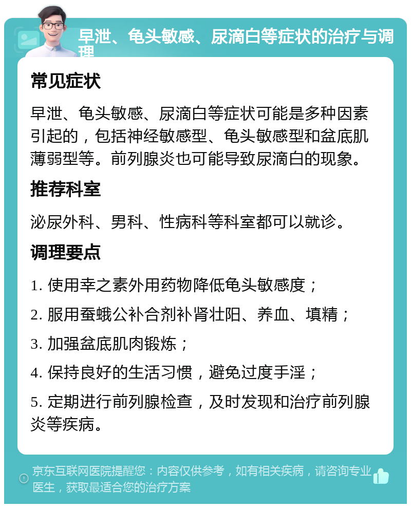 早泄、龟头敏感、尿滴白等症状的治疗与调理 常见症状 早泄、龟头敏感、尿滴白等症状可能是多种因素引起的，包括神经敏感型、龟头敏感型和盆底肌薄弱型等。前列腺炎也可能导致尿滴白的现象。 推荐科室 泌尿外科、男科、性病科等科室都可以就诊。 调理要点 1. 使用幸之素外用药物降低龟头敏感度； 2. 服用蚕蛾公补合剂补肾壮阳、养血、填精； 3. 加强盆底肌肉锻炼； 4. 保持良好的生活习惯，避免过度手淫； 5. 定期进行前列腺检查，及时发现和治疗前列腺炎等疾病。