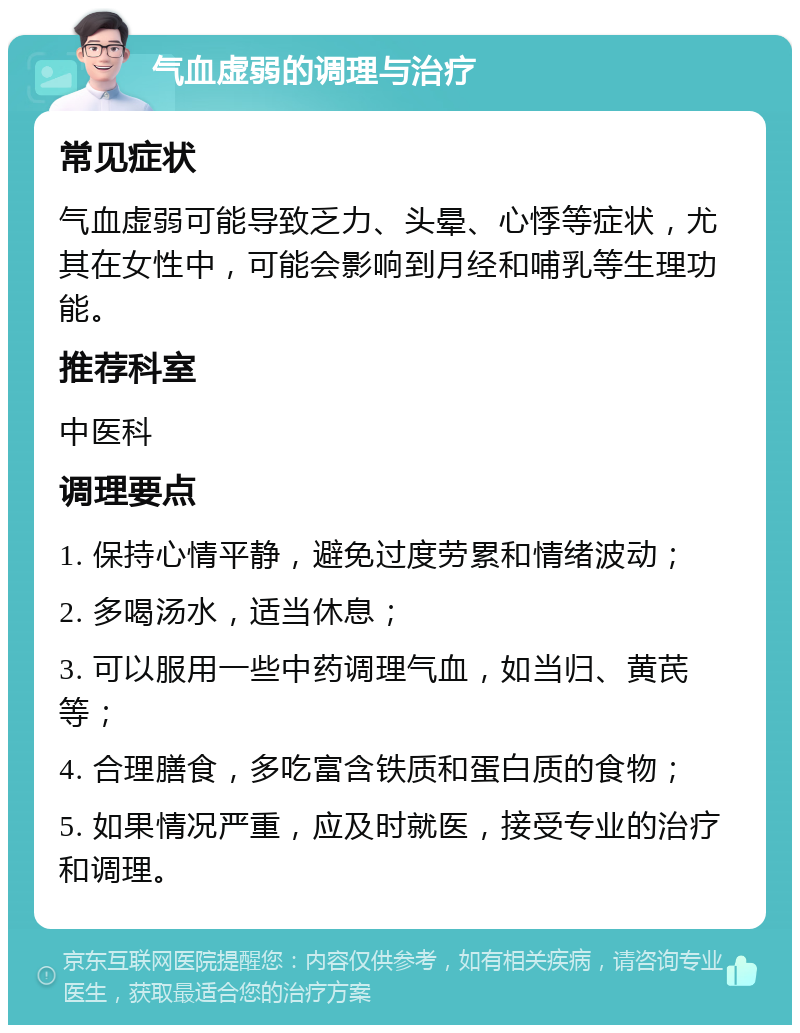 气血虚弱的调理与治疗 常见症状 气血虚弱可能导致乏力、头晕、心悸等症状，尤其在女性中，可能会影响到月经和哺乳等生理功能。 推荐科室 中医科 调理要点 1. 保持心情平静，避免过度劳累和情绪波动； 2. 多喝汤水，适当休息； 3. 可以服用一些中药调理气血，如当归、黄芪等； 4. 合理膳食，多吃富含铁质和蛋白质的食物； 5. 如果情况严重，应及时就医，接受专业的治疗和调理。