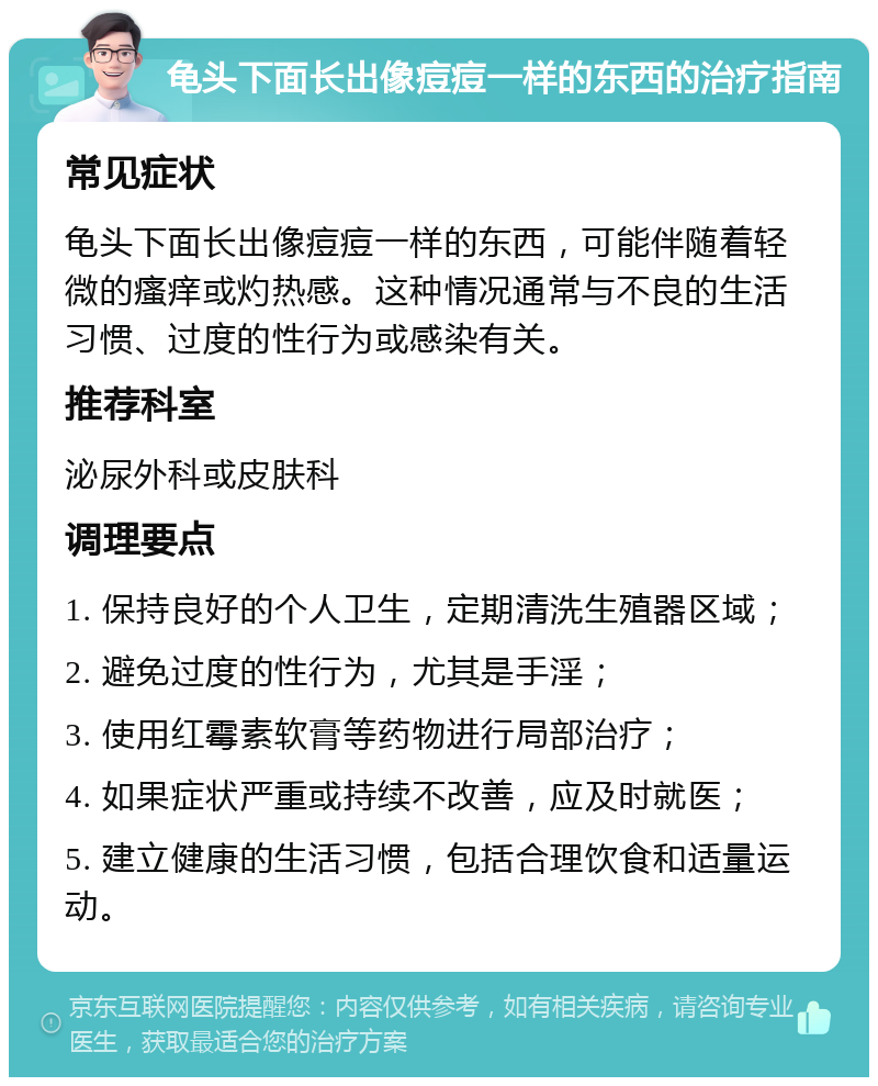 龟头下面长出像痘痘一样的东西的治疗指南 常见症状 龟头下面长出像痘痘一样的东西，可能伴随着轻微的瘙痒或灼热感。这种情况通常与不良的生活习惯、过度的性行为或感染有关。 推荐科室 泌尿外科或皮肤科 调理要点 1. 保持良好的个人卫生，定期清洗生殖器区域； 2. 避免过度的性行为，尤其是手淫； 3. 使用红霉素软膏等药物进行局部治疗； 4. 如果症状严重或持续不改善，应及时就医； 5. 建立健康的生活习惯，包括合理饮食和适量运动。