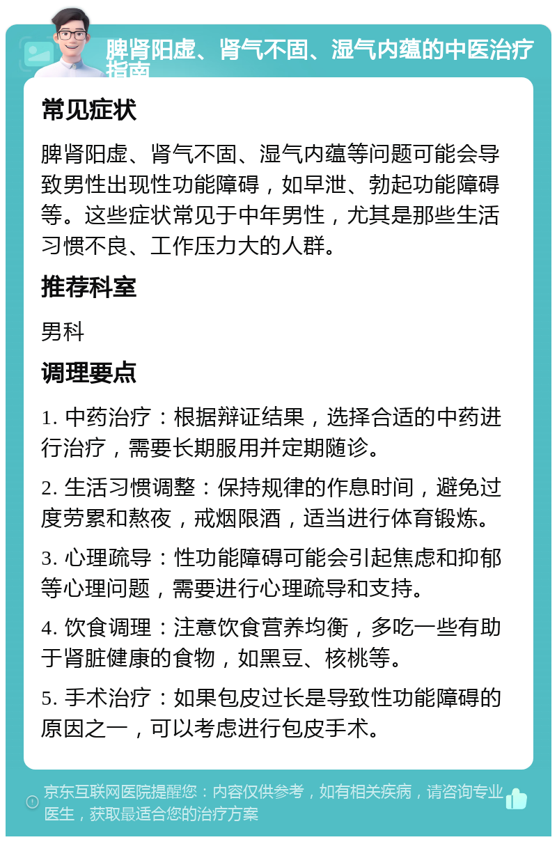 脾肾阳虚、肾气不固、湿气内蕴的中医治疗指南 常见症状 脾肾阳虚、肾气不固、湿气内蕴等问题可能会导致男性出现性功能障碍，如早泄、勃起功能障碍等。这些症状常见于中年男性，尤其是那些生活习惯不良、工作压力大的人群。 推荐科室 男科 调理要点 1. 中药治疗：根据辩证结果，选择合适的中药进行治疗，需要长期服用并定期随诊。 2. 生活习惯调整：保持规律的作息时间，避免过度劳累和熬夜，戒烟限酒，适当进行体育锻炼。 3. 心理疏导：性功能障碍可能会引起焦虑和抑郁等心理问题，需要进行心理疏导和支持。 4. 饮食调理：注意饮食营养均衡，多吃一些有助于肾脏健康的食物，如黑豆、核桃等。 5. 手术治疗：如果包皮过长是导致性功能障碍的原因之一，可以考虑进行包皮手术。