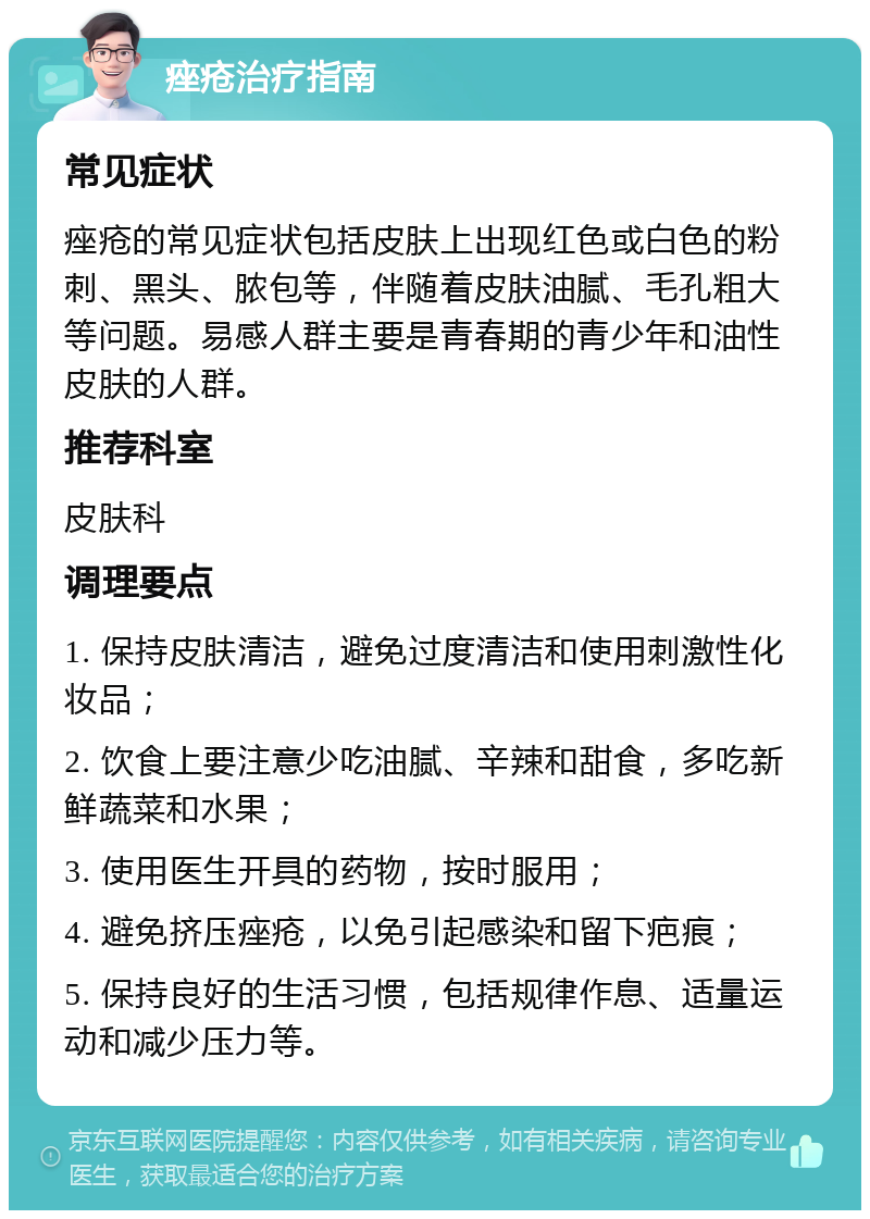 痤疮治疗指南 常见症状 痤疮的常见症状包括皮肤上出现红色或白色的粉刺、黑头、脓包等，伴随着皮肤油腻、毛孔粗大等问题。易感人群主要是青春期的青少年和油性皮肤的人群。 推荐科室 皮肤科 调理要点 1. 保持皮肤清洁，避免过度清洁和使用刺激性化妆品； 2. 饮食上要注意少吃油腻、辛辣和甜食，多吃新鲜蔬菜和水果； 3. 使用医生开具的药物，按时服用； 4. 避免挤压痤疮，以免引起感染和留下疤痕； 5. 保持良好的生活习惯，包括规律作息、适量运动和减少压力等。