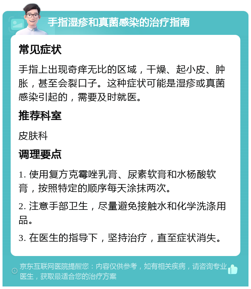 手指湿疹和真菌感染的治疗指南 常见症状 手指上出现奇痒无比的区域，干燥、起小皮、肿胀，甚至会裂口子。这种症状可能是湿疹或真菌感染引起的，需要及时就医。 推荐科室 皮肤科 调理要点 1. 使用复方克霉唑乳膏、尿素软膏和水杨酸软膏，按照特定的顺序每天涂抹两次。 2. 注意手部卫生，尽量避免接触水和化学洗涤用品。 3. 在医生的指导下，坚持治疗，直至症状消失。