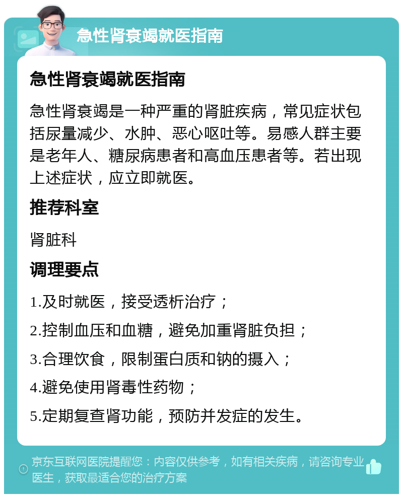 急性肾衰竭就医指南 急性肾衰竭就医指南 急性肾衰竭是一种严重的肾脏疾病，常见症状包括尿量减少、水肿、恶心呕吐等。易感人群主要是老年人、糖尿病患者和高血压患者等。若出现上述症状，应立即就医。 推荐科室 肾脏科 调理要点 1.及时就医，接受透析治疗； 2.控制血压和血糖，避免加重肾脏负担； 3.合理饮食，限制蛋白质和钠的摄入； 4.避免使用肾毒性药物； 5.定期复查肾功能，预防并发症的发生。