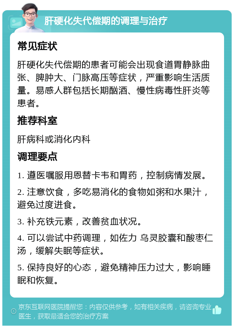 肝硬化失代偿期的调理与治疗 常见症状 肝硬化失代偿期的患者可能会出现食道胃静脉曲张、脾肿大、门脉高压等症状，严重影响生活质量。易感人群包括长期酗酒、慢性病毒性肝炎等患者。 推荐科室 肝病科或消化内科 调理要点 1. 遵医嘱服用恩替卡韦和胃药，控制病情发展。 2. 注意饮食，多吃易消化的食物如粥和水果汁，避免过度进食。 3. 补充铁元素，改善贫血状况。 4. 可以尝试中药调理，如佐力 乌灵胶囊和酸枣仁汤，缓解失眠等症状。 5. 保持良好的心态，避免精神压力过大，影响睡眠和恢复。